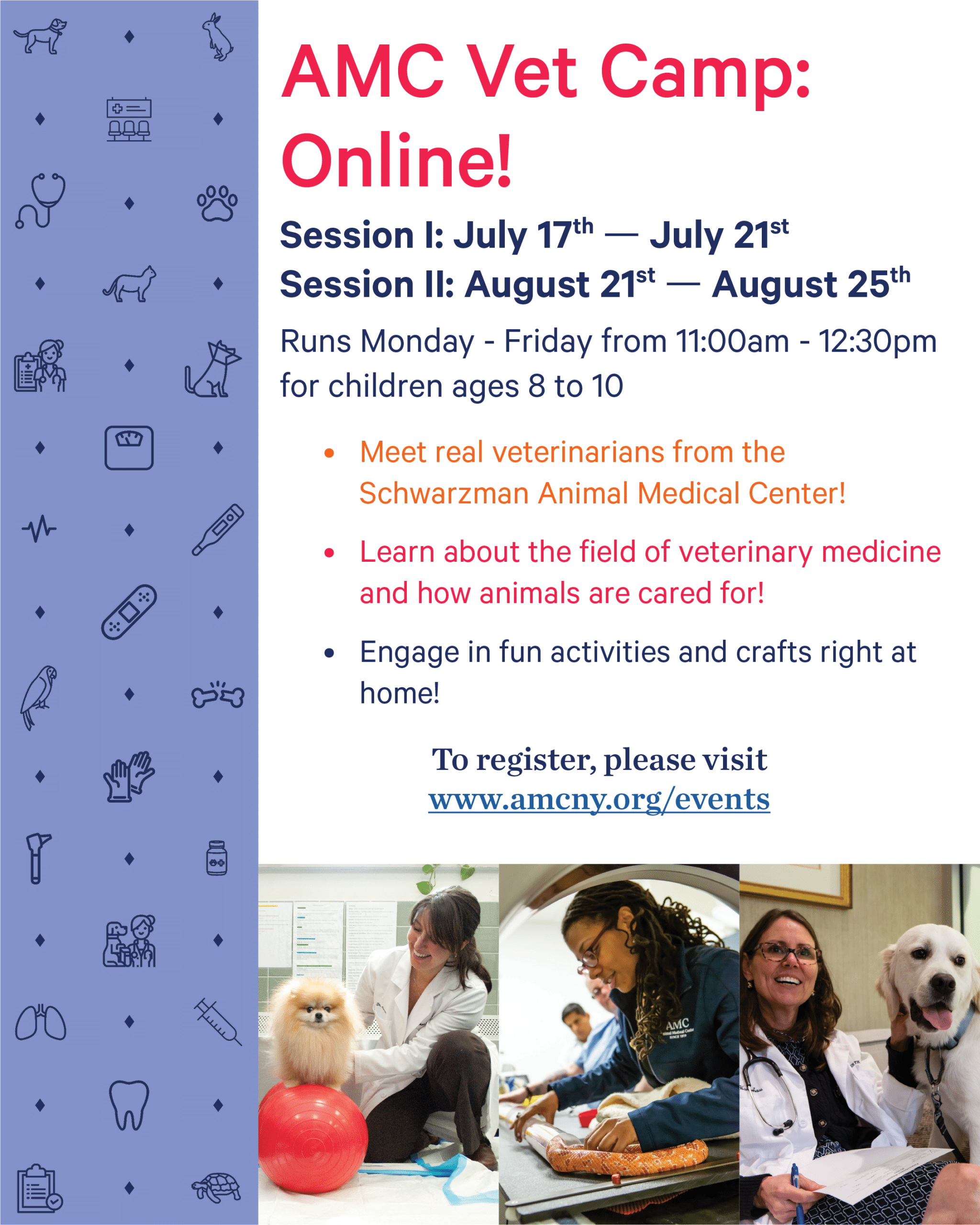 AMC Vet Camp: Online! Session 1: July 17th to July 21st. Session 2: August 21st to August 25th. Runs Monday through Friday from 11:00am to 12:30pm for children ages 8 to 10. Meet real veterinarians from the Schwarzman Animal Medical Center! Learn about the field of veterinary medicine and how animals are cared for! Engage in fun activities and crafts right at home! To register, please visit www.amcny.org/events