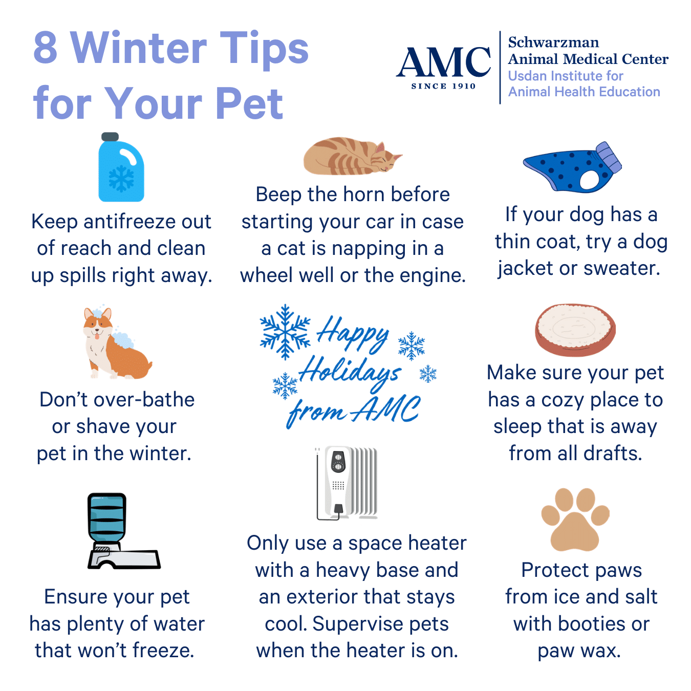 8 Winter Tips for Your Pet Beep the horn before Keep antifreeze out starting your car in case of reach and clean a cat is napping in a up spills right away. wheel well or the engine. Don't over-bathe or shave your pet in the winter. If your dog has a thin coat, try a dog jacket or sweater. Make sure your pet has a cozy place to sleep that is away from all drafts. Ensure your pet has plenty of water that won't freeze. Only use a space heater with a heavy base and an exterior that stays cool. Supervise pets when the heater is on. Protect paws from ice and salt with booties or paw wax.