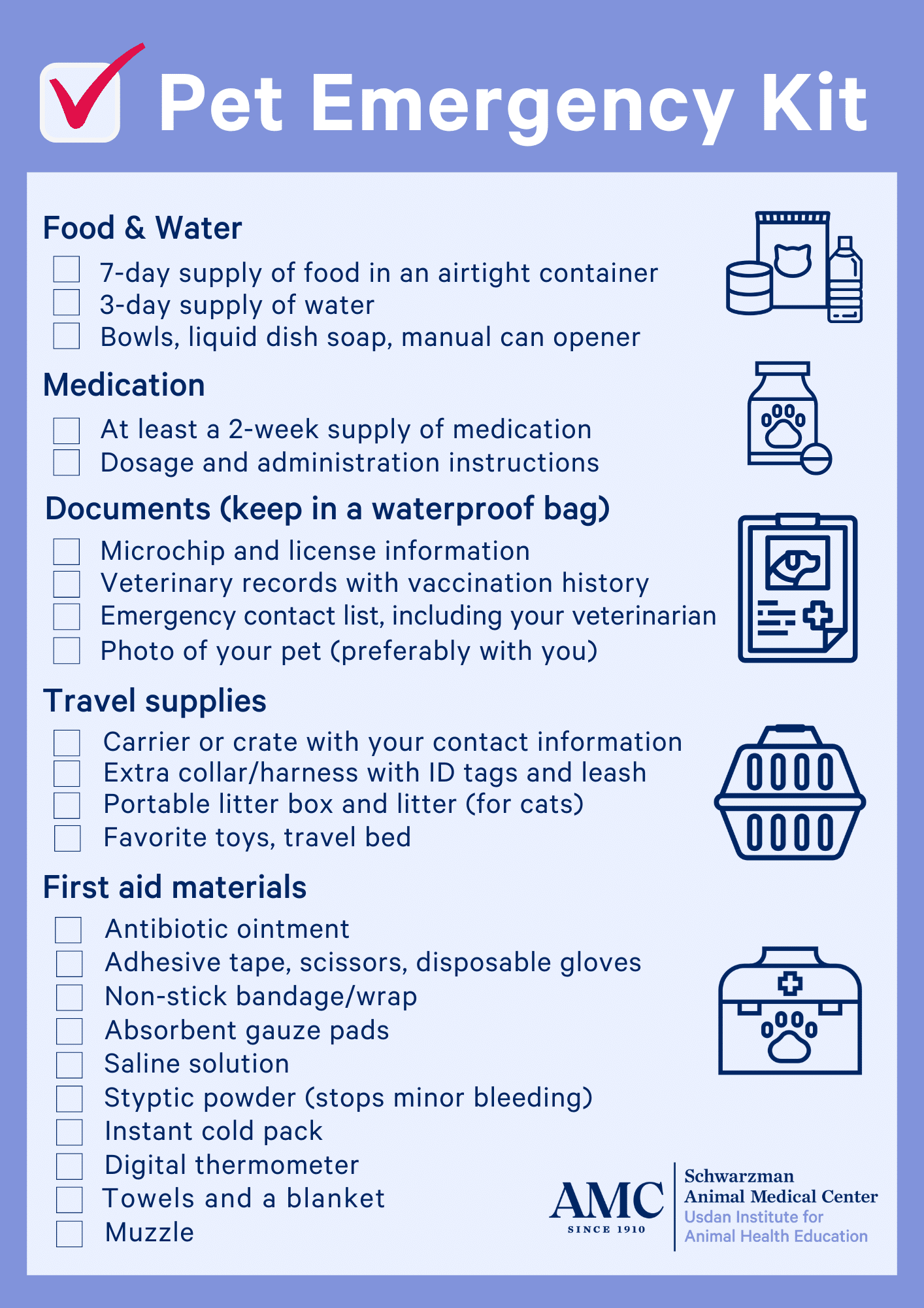 Pet Emergency Kit Category: Food & Water 7-day supply of food in an airtight container 3-day supply of water Bowls, liquid dish soap, manual can opener Category: Medication At least a 2-week supply of medication Dosage and administration instructions Category: Documents (keep in a waterproof bag) Microchip and license information Veterinary records with vaccination history Emergency contact list, including your veterinarian Photo of your pet (preferably with you) Category: Travel supplies Carrier or crate with your contact information Extra collar/harness with ID tags and leash Portable litter box and litter (for cats) Favorite toys, travel bed Category: First aid materials Antibiotic ointment Adhesive tape, scissors, disposable gloves Non-stick bandage/wrap Absorbent gauze pads Saline solution Styptic powder (stops minor bleeding) Instant cold pack Digital thermometer Towels and a blanket Muzzle