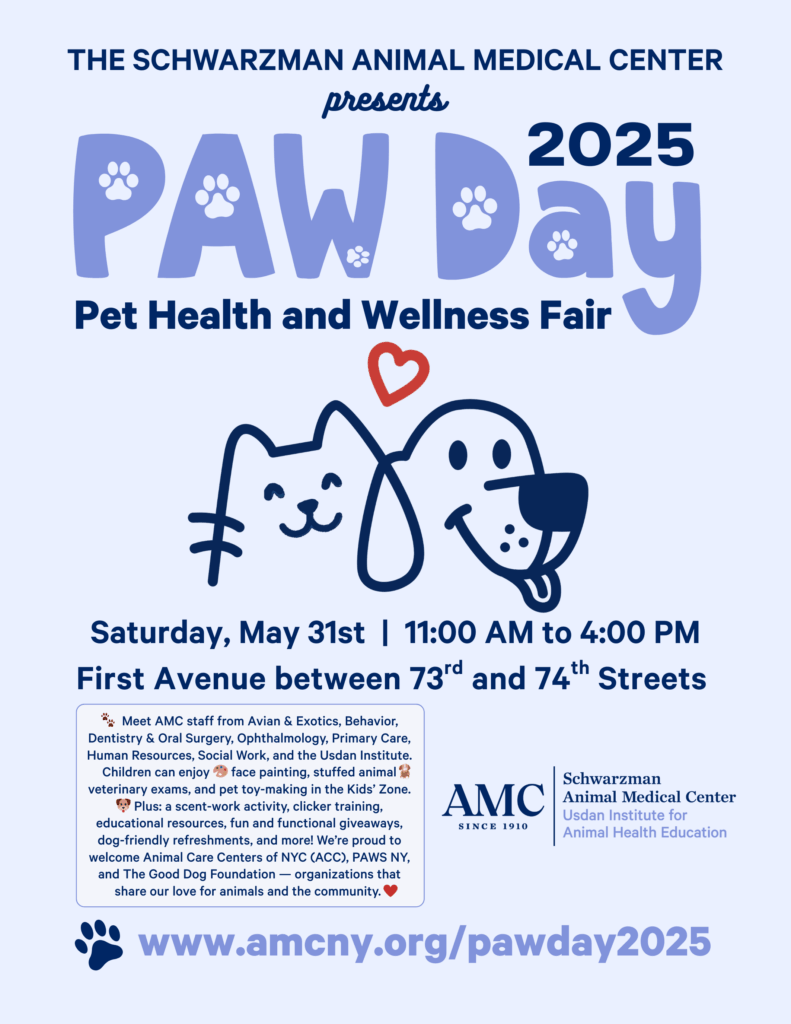 The Schwarzman Animal Medical Center presents PAW Day 2025: Pet Health and Wellness Fair. Saturday, May 31st between 11am to 4pm. First Avenue between 73rd and 74th Streets. Meet AMC staff from Avian & Exotics, Behavior, Dentistry & Oral Surgery, Ophthalmology, Primary Care, Human Resources, Social Work, and the Usdan Institute. Children can enjoy face painting, stuffed animal veterinary exams, and pet toy-making in the Kids' Zone. Plus: a scent-work activity, clicker training, educational resources, fun and functional giveaways, dog-friendly refreshments, and more! We're proud to welcome Animal Care Centers of NYC (ACC), PAWS NY, and The Good Dog Foundation - organizations that share our love for animals and the community. www.amcny.org/pawday2025